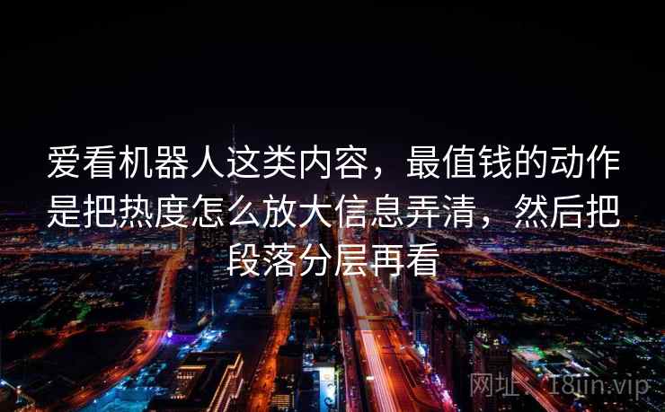 爱看机器人这类内容，最值钱的动作是把热度怎么放大信息弄清，然后把段落分层再看