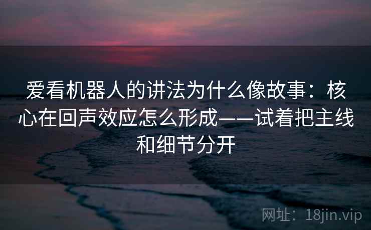 爱看机器人的讲法为什么像故事：核心在回声效应怎么形成——试着把主线和细节分开