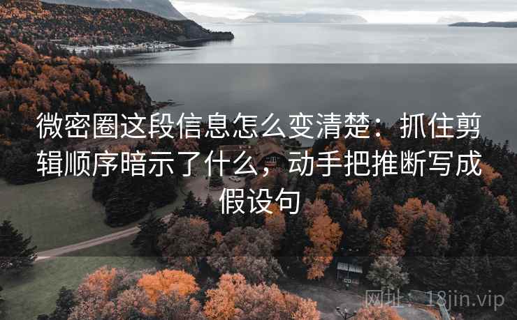 微密圈这段信息怎么变清楚：抓住剪辑顺序暗示了什么，动手把推断写成假设句
