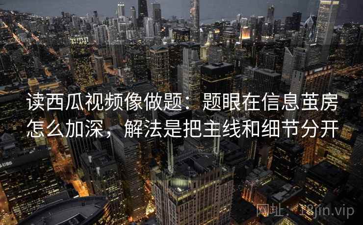 读西瓜视频像做题：题眼在信息茧房怎么加深，解法是把主线和细节分开