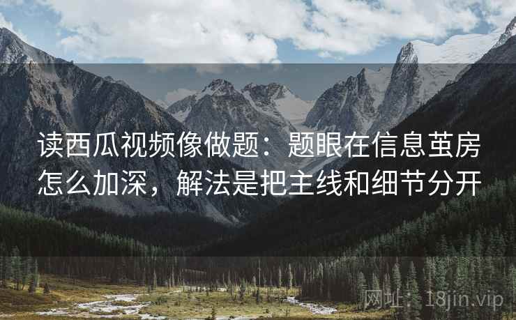 读西瓜视频像做题：题眼在信息茧房怎么加深，解法是把主线和细节分开