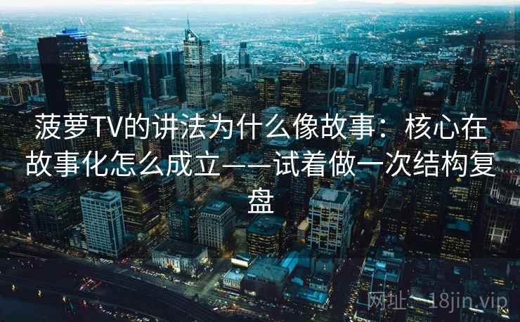 菠萝TV的讲法为什么像故事：核心在故事化怎么成立——试着做一次结构复盘