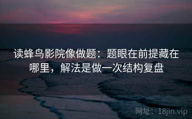 读蜂鸟影院像做题：题眼在前提藏在哪里，解法是做一次结构复盘